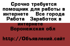 Срочно требуется помощник для работы в интернете. - Все города Работа » Заработок в интернете   . Воронежская обл.